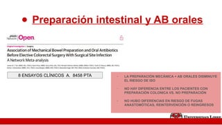 ● Preparación intestinal y AB orales
- LA PREPARACIÓN MECÁNICA + AB ORALES DISMINUYE
EL RIESGO DE ISO
- NO HAY DIFERENCIA ENTRE LOS PACIENTES CON
PREPARACIÓN COLONICA VS. NO PREPARACIÓN
- NO HUBO DIFERENCIAS EN RIESGO DE FUGAS
ANASTOMÓTICAS, REINTERVENCIÓN O REINGRESOS
8 ENSAYOS CLÍNICOS A. 8458 PTA
 