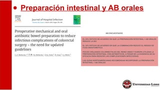 ● Preparación intestinal y AB orales
495 ENCUESTADOS
EL 53% ESTUVO DE ACUERDO EN QUE LA PREPARACIÓN INTESTINAL + AB ORALES
REDUCE LA ISO
EL 32% ESTUVO DE ACUERDO EN QUE LA COMBINACIÓN REDUCE EL RIESGO DE
FUGA ANASTOMÓTICA
POCOS CIRUJANOS COLORRECTALES DEL REINO UNIDO Y EUROPA UTILIZAN LA
PREPARACIÓN INTESTINAL CON ANTIBIÓTICOS, A PESAR DE LA EVIDENCIA DE SU
EFICACIA PARA REDUCIR LAS COMPLICACIONES INFECCIOSAS
LAS GUÍAS NORTEAMERICANAS RECOMIENDAN INCORPORAR LA PREPARACIÓN
INTESTINAL + AB ORALES
 