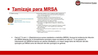 ● Tamizaje para MRSA
● Casi el 7 % son ( + )Staphylococcus aureus resistente a meticilina (MRSA). Aunque la incidencia de infección
por MRSA después de un procedimiento quirúrgico mayor se estima en solo un 1 % en general, la
colonización por MRSA se asocia con peores resultados y un mayor riesgo tanto de infección del sitio
quirúrgico por MRSA como de infección del sitio quirúrgico en general.
 