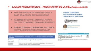 ● LAVADO PREQUIRÚRGICO - PREPARACIÓN DE LA PIEL (Recomendación IB)
● MAYOR EVIDENCIA EN PREPARACIONES A
BASE DE ALCOHOL QUE LAS ACUOSAS
● ALCOHOL: EFECTO BACTERICIDA RÁPIDO,
SIN EFECTO ANTIBACTERIANO PERSISTENTE
● SSN DE YODO O CLORHEXIDINA Y ALCOHOL:
ACTIVIDAD BACTERICIDA PROLONGADA
 