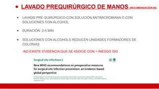 ● LAVADO PREQUIRÚRGICO DE MANOS (RECOMENDACIÓN IB)
● LAVADO PRE QUIRÚRGICO CON SOLUCIÓN ANTIMICROBIANA O CON
SOLUCIONES CON ALCOHOL
● DURACIÓN: 2-5 MIN
● SOLUCIONES CON ALCOHOLS REDUCEN UNIDADES FORMADORES DE
COLONIAS
-NO EXISTE EVIDENCIA QUE SE ASOCIE CON < RIESGO ISO
 