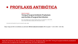 Mayor riesgo de ISO si el antibiótico se administró >60 min antes de la incisión (OR sin ajustar = 1,34; IC 95%: 1,08-1,66).
ESTUDIO RETROSPECTIVO DE COHORTE 2005- 2009
Hawn MT, Richman JS, Vick CC, Deierhoi RJ, Graham LA, Henderson WG, Itani KM. Timing of surgical antibiotic prophylaxis
and the risk of surgical site infection. JAMA Surg. 2013 Jul;148(7):649-57
● PROFILAXIS ANTIBIÓTICA
 