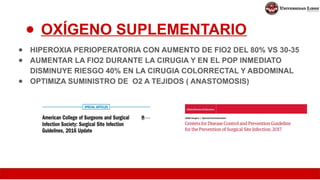 ● OXÍGENO SUPLEMENTARIO
● HIPEROXIA PERIOPERATORIA CON AUMENTO DE FIO2 DEL 80% VS 30-35
● AUMENTAR LA FIO2 DURANTE LA CIRUGIA Y EN EL POP INMEDIATO
DISMINUYE RIESGO 40% EN LA CIRUGIA COLORRECTAL Y ABDOMINAL
● OPTIMIZA SUMINISTRO DE O2 A TEJIDOS ( ANASTOMOSIS)
 