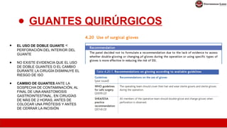 ● GUANTES QUIRÚRGICOS
● EL USO DE DOBLE GUANTE <
PERFORACIÓN DEL INTERIOR DEL
GUANTE
● NO EXISTE EVIDENCIA QUE EL USO
DE DOBLE GUANTES O EL CAMBIO
DURANTE LA CIRUGÍA DISMINUYE EL
RIESGO DE ISO
● CAMBIO DE GUANTES ANTE LA
SOSPECHA DE CONTAMINACIÓN, AL
FINAL DE UNA ANASTOMOSIS
GASTROINTESTINAL, EN CIRUGÍAS
DE MÁS DE 2 HORAS, ANTES DE
COLOCAR UNA PRÓTESIS Y ANTES
DE CERRAR LA INCISIÓN
 