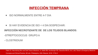 INFECCIÓN TEMPRANA
● ISO NORMALMENTE ENTRE 4-7 DIA
● SI HAY EVIDENCIA DE ISO < 4 DIA SOSPECHAR:
INFECCIÓN NECROTIZANTE DE DE LOS TEJIDOS BLANDOS:
-STREPTOCOCCUS GRUPO A
- CLOSTRIDIUM
Pallin DJ. Necrotizing Skin and Soft Tissue Infections. In: Walls RM, Hockberger RS, Gausche-Hill M, et al., eds. Rosen’s Emergency Medicine:
Concepts and Clinical Practice, 9th edn. Philadephia, USA: Elsevier, 2018: 1718–9
 