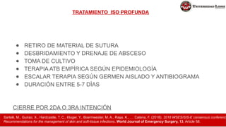 TRATAMIENTO ISO PROFUNDA
● RETIRO DE MATERIAL DE SUTURA
● DESBRIDAMIENTO Y DRENAJE DE ABSCESO
● TOMA DE CULTIVO
● TERAPIA ATB EMPÍRICA SEGÚN EPIDEMIOLOGÍA
● ESCALAR TERAPIA SEGÚN GERMEN AISLADO Y ANTIBIOGRAMA
● DURACIÓN ENTRE 5-7 DÍAS
CIERRE POR 2DA O 3RA INTENCIÓN
Sartelli, M., Guirao, X., Hardcastle, T. C., Kluger, Y., Boermeester, M. A., Raşa, K., … Catena, F. (2018). 2018 WSES/SIS-E consensus conference
Recommendations for the management of skin and soft-tissue infections. World Journal of Emergency Surgery, 13, Article 58.
 