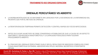 TRATAMINETO ISO ORGANO ESPACION
● LA MORBILIMORTALIDAD SE VE MAYORMETE INFLUENCIADO POR LA SEVERIDAD DE LA ENFERMEDAD DEL
PACIENTE QUE POR EL METODO DE DRENAJE.
● LA REINTERVENCION TEMPRANA PERMITE DETECCIÓN Y CONTROL RAPIDO DE FOCOS INFECCIOSOS
● ANTES DE ELEGIR UN METODO SE DEBE CONSIDERAD A POSIBILDIAD DE QUE LA CAUSA SE UN DEFECTO
ANATOMICO ( DEHISCENCIA ANASTOMÓTICA) Y LA CAPACIDAD FISIOLÓGICA PARA TOLERAR
PROCEDIMIENTO ABIERTO
● EL FRACASO DEL DRENAJE PERCUTÁNEO SUELE SER EL RESULTADO DE ABSCESOS COMPLEJOS COMO
FUGAS ANASTOMÓTICAS EXTENSAS, ABSCESOS MÚLTIPLES, MATERIAL NECRÓTICO O PERITONITIS
DIFUSA.
SLevin DC, Eschelman D, Parker L, Rao VM. Trends in Use of Percutaneous Versus Open Surgical Drainage of Abdominal
Abscesses. Journal of the American College of Radiology. 2015 Dec; 12(12 Pt A): 1247–1250. doi: 10.1016/j.jacr.2015.06.015..
DRENAJE PERCUTÁNEO VS ABIERTO
 