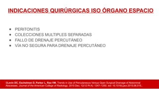 INDICACIONES QUIRÚRGICAS ISO ÓRGANO ESPACIO
● PERITONITIS
● COLECCIONES MULTIPLES SEPARADAS
● FALLO DE DRENAJE PERCUTÁNEO
● VÍA NO SEGURA PARA DRENAJE PERCUTÁNEO
SLevin DC, Eschelman D, Parker L, Rao VM. Trends in Use of Percutaneous Versus Open Surgical Drainage of Abdominal
Abscesses. Journal of the American College of Radiology. 2015 Dec; 12(12 Pt A): 1247–1250. doi: 10.1016/j.jacr.2015.06.015..
 