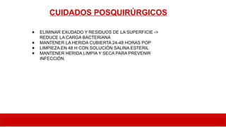 CUIDADOS POSQUIRÚRGICOS
● ELIMINAR EXUDADO Y RESIDUOS DE LA SUPERFICIE ->
REDUCE LA CARGA BACTERIANA
● MANTENER LA HERIDA CUBIERTA 24-48 HORAS POP
● LIMPIEZA EN 48 H CON SOLUCIÓN SALINA ESTERIL
● MANTENER HERIDA LIMPIA Y SECA PARA PREVENIR
INFECCIÓN.
 