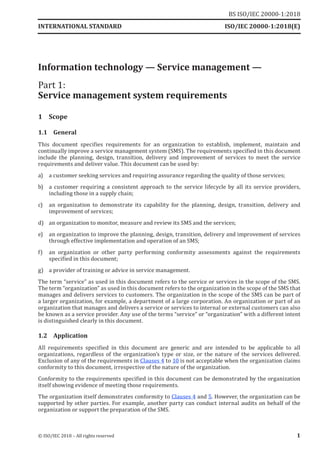 Information technology — Service management —
Part 1:
Service management system requirements
1 Scope
1.1 General
This document specifies requirements for an organization to establish, implement, maintain and
continually improve a service management system (SMS). The requirements specified in this document
include the planning, design, transition, delivery and improvement of services to meet the service
requirements and deliver value. This document can be used by:
a) a customer seeking services and requiring assurance regarding the quality of those services;
b) a customer requiring a consistent approach to the service lifecycle by all its service providers,
including those in a supply chain;
c) an organization to demonstrate its capability for the planning, design, transition, delivery and
improvement of services;
d) an organization to monitor, measure and review its SMS and the services;
e) an organization to improve the planning, design, transition, delivery and improvement of services
through effective implementation and operation of an SMS;
f) an organization or other party performing conformity assessments against the requirements
specified in this document;
g) a provider of training or advice in service management.
The term “service” as used in this document refers to the service or services in the scope of the SMS.
The term “organization” as used in this document refers to the organization in the scope ofthe SMS that
manages and delivers services to customers. The organization in the scope of the SMS can be part of
a larger organization, for example, a department of a large corporation. An organization or part of an
organization that manages and delivers a service or services to internal or external customers can also
be known as a service provider. Any use of the terms “service” or “organization” with a different intent
is distinguished clearly in this document.
1.2 Application
All requirements specified in this document are generic and are intended to be applicable to all
organizations, regardless of the organization’s type or size, or the nature of the services delivered.
Exclusion of any of the requirements in Clauses 4 to 10 is not acceptable when the organization claims
conformity to this document, irrespective of the nature of the organization.
Conformity to the requirements specified in this document can be demonstrated by the organization
itself showing evidence of meeting those requirements.
The organization itself demonstrates conformity to Clauses 4 and 5. However, the organization can be
supported by other parties. For example, another party can conduct internal audits on behalf of the
organization or support the preparation of the SMS.
INTERNATIONAL STANDARD ISO/IEC 20000-1:2018(E)
© ISO/IEC 2018 – All rights reserved 1
BS ISO/IEC 20000‑1:2018
 