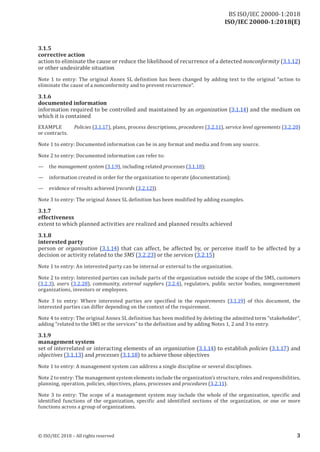 ISO/IEC 20000-1:2018(E)
3.1.5
corrective action
action to eliminate the cause or reduce the likelihood ofrecurrence ofa detected nonconformity (3.1.12)
or other undesirable situation
Note 1 to entry: The original Annex SL definition has been changed by adding text to the original “action to
eliminate the cause ofa nonconformity and to prevent recurrence”.
3.1.6
documented information
information required to be controlled and maintained by an organization (3.1.14) and the medium on
which it is contained
EXAMPLE Policies (3.1.17), plans, process descriptions, procedures (3.2.11), service level agreements (3.2.20)
or contracts.
Note 1 to entry: Documented information can be in any format and media and from any source.
Note 2 to entry: Documented information can refer to:
— the management system (3.1.9), including related processes (3.1.18);
— information created in order for the organization to operate (documentation);
— evidence ofresults achieved (records (3.2.12)).
Note 3 to entry: The original Annex SL definition has been modified by adding examples.
3.1.7
effectiveness
extent to which planned activities are realized and planned results achieved
3.1.8
interested party
person or organization (3.1.14) that can affect, be affected by, or perceive itself to be affected by a
decision or activity related to the SMS (3.2.23) or the services (3.2.15)
Note 1 to entry: An interested party can be internal or external to the organization.
Note 2 to entry: Interested parties can include parts of the organization outside the scope of the SMS, customers
(3.2.3), users (3.2.28), community, external suppliers (3.2.4), regulators, public sector bodies, nongovernment
organizations, investors or employees.
Note 3 to entry: Where interested parties are specified in the requirements (3.1.19) of this document, the
interested parties can differ depending on the context of the requirement.
Note 4 to entry: The original Annex SL definition has been modified by deleting the admitted term “stakeholder”,
adding “related to the SMS or the services” to the definition and by adding Notes 1, 2 and 3 to entry.
3.1.9
management system
set of interrelated or interacting elements of an organization (3.1.14) to establish policies (3.1.17) and
objectives (3.1.13) and processes (3.1.18) to achieve those objectives
Note 1 to entry: A management system can address a single discipline or several disciplines.
Note 2 to entry: The management system elements include the organization’s structure, roles and responsibilities,
planning, operation, policies, objectives, plans, processes and procedures (3.2.11).
Note 3 to entry: The scope of a management system may include the whole of the organization, specific and
identified functions of the organization, specific and identified sections of the organization, or one or more
functions across a group oforganizations.
© ISO/IEC 2018 – All rights reserved 3
BS ISO/IEC 20000‑1:2018
 