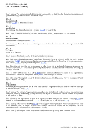 ISO/IEC 20000-1:2018(E)
Note 4 to entry: The original Annex SL definition has been modified by clarifying thatthe system is a management
system and listing further elements in Note 2 to entry.
3.1.10
measurement
process (3.1.18) to determine a value
3.1.11
monitoring
determining the status of a system, a process (3.1.18) or an activity
Note 1 to entry: To determine the status there may be a need to check, supervise or critically observe.
3.1.12
nonconformity
non-fulfilment of a requirement (3.1.19)
Note 1 to entry: Nonconformity relates to requirements in this document as well as the organization’s SMS
requirements.
3.1.13
objective
result to be achieved
Note 1 to entry: An objective can be strategic, tactical, or operational.
Note 2 to entry: Objectives can relate to different disciplines [such as financial, health and safety, service
management (3.2.22) and environmental goals] and can apply at different levels [such as strategic, organization‑
wide, service (3.2.15), project, product and process (3.1.18)].
Note 3 to entry: An objective can be expressed in other ways, e.g. as an intended outcome, a purpose, an
operational criterion, as a service management objective or by the use of other words with similar meaning (e.g.
aim, goal, or target).
Note 4 to entry: In the context of an SMS (3.2.23), service management objectives are set by the organization,
consistent with the service management policy (3.1.17), to achieve specific results.
Note 5 to entry: The original Annex SL definition has been modified by adding “service management” and
“service” to Note 2 to entry.
3.1.14
organization
person or group of people that has its own functions with responsibilities, authorities and relationships
to achieve its objectives (3.1.13)
Note 1 to entry: The conceptof organization includes, butis notlimited to sole-trader, company, corporation, firm,
enterprise, authority, partnership, charity or institution, or part or combination thereof, whether incorporated
or not, public or private.
Note 2 to entry: An organization or part of an organization that manages and delivers a service (3.2.15) or
services to internal or external customers (3.2.3) can be known as a service provider (3.2.24).
Note 3 to entry: If the scope of the SMS (3.2.23) covers only part of an organization, then organization, when used
in this document, refers to the part of the organization that is within the scope of the SMS. Any use of the term
organization with a different intent is distinguished clearly.
Note 4 to entry: The original Annex SL definition has been modified by adding Notes 2 and 3 to entry.
4 © ISO/IEC 2018 – All rights reserved
BS ISO/IEC 20000‑1:2018
 