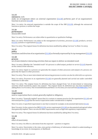 ISO/IEC 20000-1:2018(E)
3.1.15
outsource, verb
make an arrangement where an external organization (3.1.14) performs part of an organization’s
function or process (3.1.18)
Note 1 to entry: An external organization is outside the scope of the SMS (3.2.23), although the outsourced
function or process, is within the scope.
3.1.16
performance
measurable result
Note 1 to entry: Performance can relate either to quantitative or qualitative findings.
Note 2 to entry: Performance can relate to the management of activities, processes (3.1.18), products, services
(3.2.15), systems or organizations (3.1.14).
Note 3 to entry: The original Annex SL definition has been modified by adding “services” to Note 2 to entry.
3.1.17
policy
intentions and direction ofan organization (3.1.14) as formally expressed by its top management (3.1.21)
3.1.18
process
set of interrelated or interacting activities that use inputs to deliver an intended result
Note 1 to entry: Whether the “intended result” of a process is called output, product or service (3.2.15) depends
on the context ofthe reference.
Note 2 to entry: Inputs to a process are generally the outputs of other processes and outputs of a process are
generally the inputs to other processes.
Note 3 to entry: Two or more interrelated and interacting processes in series can also be referred to as a process.
Note 4 to entry: Processes in an organization (3.1.14) are generally planned and carried out under controlled
conditions to add value.
Note 5 to entry: The original Annex SL definition has been changed from “set of interrelated or interacting
activities which transforms inputs into outputs”. The original Annex SL definition has also been modified by
addingNotes 1 to 4 to entry. The revised definition and Notes 1 to 4 to entryare sourced from ISO 9000:2015, 3.4.1.
3.1.19
requirement
need or expectation that is stated, generally implied or obligatory
Note 1 to entry: “Generally implied” means that it is custom or common practice for the organization (3.1.14) and
interested parties (3.1.8) that the need or expectation under consideration is implied.
Note 2 to entry: A specified requirement is one that is stated, for example, in documented information (3.1.6).
Note 3 to entry: In the context ofan SMS (3.2.23), service requirements (3.2.26) are documented and agreed rather
than generally implied. There can also be other requirements such as legal and regulatory requirements.
Note 4 to entry: The original Annex SL definition has been modified by adding Note 3 to entry.
3.1.20
risk
effect of uncertainty
Note 1 to entry: An effect is a deviation from the expected — positive or negative.
Note 2 to entry: Uncertainty is the state, even partial, of deficiency of information related to understanding or
knowledge of, an event, its consequence, or likelihood.
© ISO/IEC 2018 – All rights reserved 5
BS ISO/IEC 20000‑1:2018
 