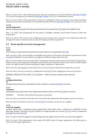 ISO/IEC 20000-1:2018(E)
Note 3 to entry: Risk is often characterized by reference to potential events (as defined in ISO Guide 73:2009,
3.5.1.3) and consequences (as defined in ISO Guide 73:2009, 3.6.1.3), or a combination ofthese.
Note 4 to entry: Risk is often expressed in terms of a combination of the consequences of an event (including
changes in circumstances) and the associated likelihood (as defined in ISO Guide 73:2009, 3.6.1.1) ofoccurrence.
3.1.21
top management
person or group of people who directs and controls an organization (3.1.14) at the highest level
Note 1 to entry: Top management has the power to delegate authority and provide resources within the
organization.
Note 2 to entry: If the scope of the management system (3.1.9) covers only part of an organization then top
management refers to those who direct and control that part of the organization.
3.2 Terms specific to service management
3.2 .1
asset
item, thing or entity that has potential or actual value to an organization (3.1.14)
Note 1 to entry: Value can be tangible or intangible, financial or non-financial, and includes consideration of risks
(3.1.20) and liabilities. It can be positive or negative at different stages ofthe asset life.
Note 2 to entry: Physical assets usually refer to equipment, inventory and properties owned by the organization.
Physical assets are the opposite ofintangible assets, which are non‑physical assets such as leases, brands, digital
assets, use rights, licences, intellectual property rights, reputation or agreements.
Note 3 to entry: A grouping ofassets referred to as an asset system could also be considered as an asset.
Note 4 to entry: An asset can also be a configuration item (3.2.2). Some configuration items are not assets.
[SOURCE: ISO/IEC 19770-5:2015, 3.2, modified — Note 4 to entry contains new content.]
3.2 .2
configuration item
CI
element that needs to be controlled in order to deliver a service (3.2.15) or services
3.2 .3
customer
organization (3.1.14) or part of an organization that receives a service (3.2.15) or services
EXAMPLE Consumer, client, beneficiary, sponsor, purchaser.
Note 1 to entry: A customer can be internal or external to the organization delivering the service or services.
Note 2 to entry: A customer can also be a user (3.2.28). A customer can also act as a supplier.
3.2 .4
external supplier
another party that is external to the organization that enters into a contract to contribute to the
planning, design, transition (3.2.27), delivery or improvement of a service (3.2.15), service component
(3.2.18) or process (3.1.18)
Note 1 to entry: External suppliers include designated lead suppliers but not their sub‑contracted suppliers.
Note 2 to entry: If the organization in the scope of the SMS is part of a larger organization, the other party is
external to the larger organization.
6 © ISO/IEC 2018 – All rights reserved
BS ISO/IEC 20000‑1:2018
 