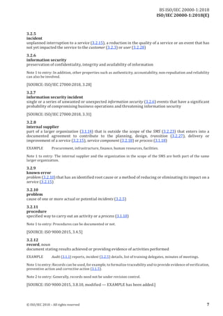 ISO/IEC 20000-1:2018(E)
3.2 .5
incident
unplanned interruption to a service (3.2.15), a reduction in the quality of a service or an event that has
not yet impacted the service to the customer (3.2.3) or user (3.2.28)
3.2 .6
information security
preservation of confidentiality, integrity and availability of information
Note 1 to entry: In addition, other properties such as authenticity, accountability, non‑repudiation and reliability
can also be involved.
[SOURCE: ISO/IEC 27000:2018, 3.28]
3.2 .7
information security incident
single or a series of unwanted or unexpected information security (3.2.6) events that have a significant
probability of compromising business operations and threatening information security
[SOURCE: ISO/IEC 27000:2018, 3.31]
3.2 .8
internal supplier
part of a larger organization (3.1.14) that is outside the scope of the SMS (3.2.23) that enters into a
documented agreement to contribute to the planning, design, transition (3.2.27), delivery or
improvement of a service (3.2.15), service component (3.2.18) or process (3.1.18)
EXAMPLE Procurement, infrastructure, finance, human resources, facilities.
Note 1 to entry: The internal supplier and the organization in the scope of the SMS are both part of the same
larger organization.
3.2 .9
known error
problem (3.2.10) that has an identified root cause or a method of reducing or eliminating its impact on a
service (3.2.15)
3.2 .10
problem
cause of one or more actual or potential incidents (3.2.5)
3.2 .11
procedure
specified way to carry out an activity or a process (3.1.18)
Note 1 to entry: Procedures can be documented or not.
[SOURCE: ISO 9000:2015, 3.4.5]
3.2 .12
record, noun
document stating results achieved or providing evidence of activities performed
EXAMPLE Audit (3.1.1) reports, incident (3.2.5) details, list of training delegates, minutes of meetings.
Note 1 to entry: Records can be used, for example, to formalize traceabilityand to provide evidence of verification,
preventive action and corrective action (3.1.5).
Note 2 to entry: Generally, records need not be under revision control.
[SOURCE: ISO 9000:2015, 3.8.10, modified — EXAMPLE has been added.]
© ISO/IEC 2018 – All rights reserved 7
BS ISO/IEC 20000‑1:2018
 