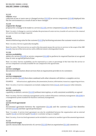 ISO/IEC 20000-1:2018(E)
3.2 .13
release, noun
collection of one or more new or changed services (3.2.15) or service components (3.2.18) deployed into
the live environment as a result of one or more changes
3.2 .14
request for change
proposal for a change to be made to a service (3.2.15), service component (3.2.18) or the SMS (3.2.23)
Note 1 to entry: A change to a service includes the provision ofa new service, transfer ofa service or the removal
of a service that is no longer required.
3.2 .15
service
means ofdelivering value for the customer (3.2.3) by facilitating outcomes the customer wants to achieve
Note 1 to entry: Service is generally intangible.
Note 2 to entry: The term service as used in this document means the service or services in the scope of the SMS
(3.2.23). Any use ofthe term service with a different intent is distinguished clearly.
3.2 .16
service availability
ability of a service (3.2.15) or service component (3.2.18) to perform its required function at an agreed
time or over an agreed period of time
Note 1 to entry: Service availability can be expressed as a ratio or percentage of the time that the service or
service component is actually available for use compared to the agreed time.
3.2 .17
service catalogue
documented information about services that an organization provides to its customers
3.2 .18
service component
part of a service (3.2.15) that when combined with other elements will deliver a complete service
EXAMPLE Infrastructure, applications, documentation, licences, information, resources, supportingservices.
Note 1 to entry: A service component can include configuration items (3.2.2), assets (3.2.1) or other elements.
3.2 .19
service continuity
capability to deliver a service (3.2.15) without interruption, or with consistent availability as agreed
Note 1 to entry: Service continuity management can be a subset ofbusiness continuity management. ISO 22301 is
a management system standard for business continuity management.
3.2 .20
service level agreement
SLA
documented agreement between the organization (3.1.14) and the customer (3.2.3) that identifies
services (3.2.15) and their agreed performance
Note 1 to entry: A service level agreement can also be established between the organization and an external
supplier (3.2.4), an internal supplier (3.2.8) or a customer acting as a supplier.
Note 2 to entry: A service level agreement can be included in a contract or another type ofdocumented agreement.
3.2 .21
service level target
specific measurable characteristic of a service (3.2.15) that an organization (3.1.14) commits to
8 © ISO/IEC 2018 – All rights reserved
BS ISO/IEC 20000‑1:2018
 