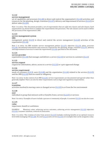 ISO/IEC 20000-1:2018(E)
3.2 .22
service management
set of capabilities and processes (3.1.18) to direct and control the organization’s (3.1.14) activities and
resources for the planning, design, transition (3.2.27), delivery and improvement of services (3.2.15) to
deliver value (3.2.29)
Note 1 to entry: This document provides a set of requirements that are split into clauses and sub‑clauses. Each
organization can choose how to combine the requirements into processes . The sub -clauses can be used to define
the processes of the organization’s SMS.
3.2 .23
service management system
SMS
management system (3.1.9) to direct and control the service management (3.2.22) activities of the
organization (3.1.14)
Note 1 to entry: An SMS includes service management policies (3.1.17), objectives (3.1.13), plans, processes
(3.1.18), documented information and resources required for the planning, design, transition (3.2.27), delivery
and improvement ofservices to meet the requirements (3.1.19) specified in this document.
3.2 .24
service provider
organization (3.1.14) that manages and delivers a service (3.2.15) or services to customers (3.2.3)
3.2 .25
service request
request for information, advice, access to a service (3.2.15) or a pre‑approved change
3.2 .26
service requirement
needs of customers (3.2.3), users (3.2.28) and the organization (3.1.14) related to the services (3.2.15)
and the SMS (3.2.23) that are stated or obligatory
Note 1 to entry: In the context of an SMS (3.2.23), service requirements are documented and agreed rather than
generally implied. There can also be other requirements such as legal and regulatory requirements.
3.2 .27
transition
activities involved in moving a new or changed service (3.2.15) to or from the live environment
3.2 .28
user
individual or group that interacts with or benefits from a service (3.2.15) or services
Note 1 to entry: Examples ofusers include a person or community ofpeople. A customer (3.2.3) can also be a user.
3.2 .29
value
importance, benefit or usefulness
EXAMPLE Monetary value, achieving service outcomes, achieving service management (3.2.22) objectives
(3.1.13), customer retention, removal of constraints.
Note 1 to entry: The creation of value from services (3.2.15) includes realizing benefits at an optimal resource
level while managing risk (3.1.20). An asset (3.2.1) and a service (3.2.15) are examples that can be assigned a value.
© ISO/IEC 2018 – All rights reserved 9
BS ISO/IEC 20000‑1:2018
 