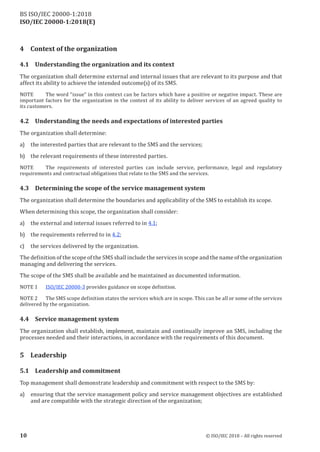ISO/IEC 20000-1:2018(E)
4 Context of the organization
4.1 Understanding the organization and its context
The organization shall determine external and internal issues that are relevant to its purpose and that
affect its ability to achieve the intended outcome(s) of its SMS.
NOTE The word “issue” in this context can be factors which have a positive or negative impact. These are
important factors for the organization in the context of its ability to deliver services of an agreed quality to
its customers.
4.2 Understanding the needs and expectations of interested parties
The organization shall determine:
a) the interested parties that are relevant to the SMS and the services;
b) the relevant requirements of these interested parties.
NOTE The requirements of interested parties can include service, performance, legal and regulatory
requirements and contractual obligations that relate to the SMS and the services.
4.3 Determining the scope of the service management system
The organization shall determine the boundaries and applicability of the SMS to establish its scope.
When determining this scope, the organization shall consider:
a) the external and internal issues referred to in 4.1;
b) the requirements referred to in 4.2;
c) the services delivered by the organization.
The definition ofthe scope ofthe SMS shall include the services in scope and the name ofthe organization
managing and delivering the services.
The scope of the SMS shall be available and be maintained as documented information.
NOTE 1 ISO/IEC 20000‑3 provides guidance on scope definition.
NO TE 2 The SMS scope definition s tates the services which are in scope. This can be all or some of the services
delivered by the organization.
4.4 Service management system
The organization shall establish, implement, maintain and continually improve an SMS, including the
processes needed and their interactions, in accordance with the requirements of this document.
5 Leadership
5.1 Leadership and commitment
Top management shall demonstrate leadership and commitment with respect to the SMS by:
a) ensuring that the service management policy and service management objectives are established
and are compatible with the strategic direction of the organization;
10 © ISO/IEC 2018 – All rights reserved
BS ISO/IEC 20000‑1:2018
 