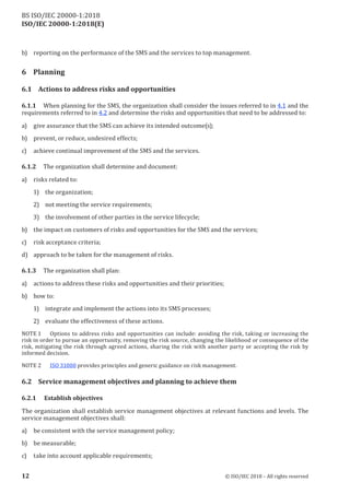 ISO/IEC 20000-1:2018(E)
b) reporting on the performance of the SMS and the services to top management.
6 Planning
6.1 Actions to address risks and opportunities
6.1.1 When planning for the SMS, the organization shall consider the issues referred to in 4.1 and the
requirements referred to in 4.2 and determine the risks and opportunities that need to be addressed to:
a) give assurance that the SMS can achieve its intended outcome(s);
b) prevent, or reduce, undesired effects;
c) achieve continual improvement of the SMS and the services.
6.1.2 The organization shall determine and document:
a) risks related to:
1) the organization;
2) not meeting the service requirements;
3) the involvement of other parties in the service lifecycle;
b) the impact on customers of risks and opportunities for the SMS and the services;
c) risk acceptance criteria;
d) approach to be taken for the management of risks.
6.1.3 The organization shall plan:
a) actions to address these risks and opportunities and their priorities;
b) how to:
1) integrate and implement the actions into its SMS processes;
2) evaluate the effectiveness of these actions.
NOTE 1 Options to address risks and opportunities can include: avoiding the risk, taking or increasing the
risk in order to pursue an opportunity, removing the risk source, changing the likelihood or consequence of the
risk, mitigating the risk through agreed actions, sharing the risk with another party or accepting the risk by
informed decision.
NOTE 2 ISO 31000 provides principles and generic guidance on risk management.
6.2 Service management objectives and planning to achieve them
6.2.1 Establish objectives
The organization shall establish service management objectives at relevant functions and levels. The
service management objectives shall:
a) be consistent with the service management policy;
b) be measurable;
c) take into account applicable requirements;
12 © ISO/IEC 2018 – All rights reserved
BS ISO/IEC 20000‑1:2018
 
