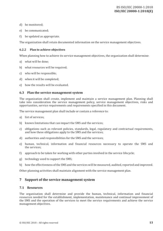 ISO/IEC 20000-1:2018(E)
d) be monitored;
e) be communicated;
f) be updated as appropriate.
The organization shall retain documented information on the service management objectives.
6.2.2 Plan to achieve objectives
When planning how to achieve its service management objectives, the organization shall determine:
a) what will be done;
b) what resources will be required;
c) who will be responsible;
d) when it will be completed;
e) how the results will be evaluated.
6.3 Plan the service management system
The organization shall create, implement and maintain a service management plan. Planning shall
take into consideration the service management policy, service management objectives, risks and
opportunities, service requirements and requirements specified in this document.
The service management plan shall include or contain a reference to:
a) list of services;
b) known limitations that can impact the SMS and the services;
c) obligations such as relevant policies, standards, legal, regulatory and contractual requirements,
and how these obligations apply to the SMS and the services;
d) authorities and responsibilities for the SMS and the services;
e) human, technical, information and financial resources necessary to operate the SMS and
the services;
f) approach to be taken for working with other parties involved in the service lifecycle;
g) technology used to support the SMS;
h) how the effectiveness ofthe SMS and the services will be measured, audited, reported and improved.
Other planning activities shall maintain alignment with the service management plan.
7 Support of the service management system
7.1 Resources
The organization shall determine and provide the human, technical, information and financial
resources needed for the establishment, implementation, maintenance and continual improvement of
the SMS and the operation of the services to meet the service requirements and achieve the service
management objectives.
© ISO/IEC 2018 – All rights reserved 13
BS ISO/IEC 20000‑1:2018
 