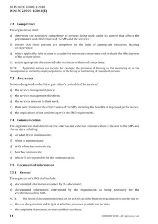 ISO/IEC 20000-1:2018(E)
7.2 Competence
The organization shall:
a) determine the necessary competence of persons doing work under its control that affects the
performance and effectiveness of the SMS and the services;
b) ensure that these persons are competent on the basis of appropriate education, training
or experience;
c) where applicable, take actions to acquire the necessary competence and evaluate the effectiveness
of the actions taken;
d) retain appropriate documented information as evidence of competence.
NOTE Applicable actions can include, for example: the provision of training to, the mentoring of, or the
reassignment of currently employed persons; or the hiring or contracting of competent persons.
7.3 Awareness
Persons doing work under the organization’s control shall be aware of:
a) the service management policy;
b) the service management objectives;
c) the services relevant to their work;
d) their contribution to the effectiveness of the SMS, including the benefits of improved performance;
e) the implications of not conforming with the SMS requirements.
7.4 Communication
The organization shall determine the internal and external communications relevant to the SMS and
the services including:
a) on what it will communicate;
b) when to communicate;
c) with whom to communicate;
d) how to communicate;
e) who will be responsible for the communication.
7.5 Documented information
7.5.1 General
The organization’s SMS shall include:
a) documented information required by this document;
b) documented information determined by the organization as being necessary for the
effectiveness of the SMS.
NOTE The extent ofdocumented information for an SMS can differ from one organization to another due to:
— the size oforganization and its type ofactivities, processes, products and services;
— the complexity ofprocesses, services and their interfaces;
14 © ISO/IEC 2018 – All rights reserved
BS ISO/IEC 20000‑1:2018
 