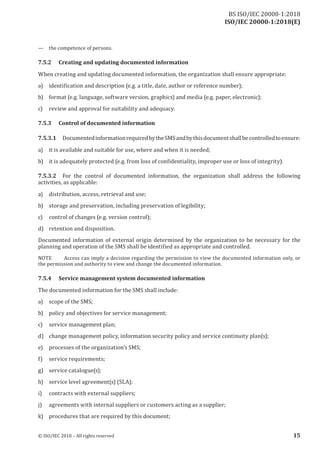 ISO/IEC 20000-1:2018(E)
— the competence of persons.
7.5.2 Creating and updating documented information
When creating and updating documented information, the organization shall ensure appropriate:
a) identification and description (e.g. a title, date, author or reference number) ;
b) format (e.g. language, software version, graphics) and media (e.g. paper, electronic);
c) review and approval for suitability and adequacy.
7.5.3 Control of documented information
7.5.3.1 Documented information required bythe SMS and bythis documentshall be controlled to ensure:
a) it is available and suitable for use, where and when it is needed;
b) it is adequately protected (e. g. from loss of confidentiality, improper use or loss of integrity) .
7.5.3.2 For the control of documented information, the organization shall address the following
activities, as applicable:
a) distribution, access, retrieval and use;
b) storage and preservation, including preservation of legibility;
c) control of changes (e.g. version control);
d) retention and disposition.
Documented information of external origin determined by the organization to be necessary for the
planning and operation of the SMS shall be identified as appropriate and controlled.
NOTE Access can imply a decision regarding the permission to view the documented information only, or
the permission and authority to view and change the documented information.
7.5.4 Service management system documented information
The documented information for the SMS shall include:
a) scope of the SMS;
b) policy and objectives for service management;
c) service management plan;
d) change management policy, information security policy and service continuity plan(s);
e) processes of the organization’s SMS;
f) service requirements;
g) service catalogue(s);
h) service level agreement(s) (SLA);
i) contracts with external suppliers;
j) agreements with internal suppliers or customers acting as a supplier;
k) procedures that are required by this document;
© ISO/IEC 2018 – All rights reserved 15
BS ISO/IEC 20000‑1:2018
 