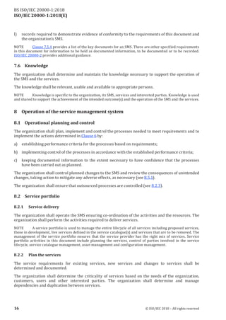 ISO/IEC 20000-1:2018(E)
l) records required to demonstrate evidence of conformity to the requirements of this document and
the organization’s SMS.
NOTE Clause 7.5.4 provides a lis t of the key documents for an SMS . There are other specified requirements
in this document for information to be held as documented information, to be documented or to be recorded.
ISO/IEC 20000‑2 provides additional guidance.
7.6 Knowledge
The organization shall determine and maintain the knowledge necessary to support the operation of
the SMS and the services.
The knowledge shall be relevant, usable and available to appropriate persons.
NO TE Knowledge is specific to the organization, its SMS , services and interes ted parties . Knowledge is used
and shared to support the achievement of the intended outcome(s) and the operation of the SMS and the services.
8 Operation of the service management system
8.1 Operational planning and control
The organization shall plan, implement and control the processes needed to meet requirements and to
implement the actions determined in Clause 6 by:
a) establishing performance criteria for the processes based on requirements;
b) implementing control of the processes in accordance with the established performance criteria;
c) keeping documented information to the extent necessary to have confidence that the processes
have been carried out as planned.
The organization shall control planned changes to the SMS and review the consequences of unintended
changes, taking action to mitigate any adverse effects, as necessary (see 8.5.1).
The organization shall ensure that outsourced processes are controlled (see 8.2.3).
8.2 Service portfolio
8.2.1 Service delivery
The organization shall operate the SMS ensuring co‑ordination of the activities and the resources. The
organization shall perform the activities required to deliver services.
NOTE A service portfolio is used to manage the entire lifecycle of all services including proposed services,
those in development, live services defined in the service catalogue(s) and services that are to be removed. The
management of the service portfolio ensures that the service provider has the right mix of services. Service
portfolio activities in this document include planning the services, control of parties involved in the service
lifecycle, service catalogue management, asset management and configuration management.
8.2.2 Plan the services
The service requirements for existing services, new services and changes to services shall be
determined and documented.
The organization shall determine the criticality of services based on the needs of the organization,
customers, users and other interested parties. The organization shall determine and manage
dependencies and duplication between services.
16 © ISO/IEC 2018 – All rights reserved
BS ISO/IEC 20000‑1:2018
 