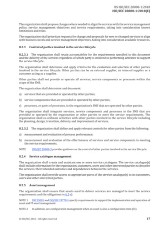 ISO/IEC 20000-1:2018(E)
The organization shall propose changes where needed to align the services with the service management
policy, service management objectives and service requirements, taking into consideration known
limitations and risks.
The organization shall prioritize requests for change and proposals for new or changed services to align
with business needs and service management objectives, taking into consideration available resources.
8.2.3 Control of parties involved in the service lifecycle
8.2.3.1 The organization shall retain accountability for the requirements specified in this document
and the delivery of the services regardless of which party is involved in performing activities to support
the service lifecycle.
The organization shall determine and apply criteria for the evaluation and selection of other parties
involved in the service lifecycle. Other parties can be an external supplier, an internal supplier or a
customer acting as a supplier.
Other parties shall not provide or operate all services, service components or processes within the
scope of the SMS.
The organization shall determine and document:
a) services that are provided or operated by other parties;
b) service components that are provided or operated by other parties;
c) processes, or parts of processes, in the organization’s SMS that are operated by other parties.
The organization shall integrate services, service components and processes in the SMS that are
provided or operated by the organization or other parties to meet the service requirements. The
organization shall co‑ordinate activities with other parties involved in the service lifecycle including
the planning, design, transition, delivery and improvement of services.
8.2.3.2 The organization shall define and apply relevant controls for other parties from the following:
a) measurement and evaluation of process performance;
b) measurement and evaluation of the effectiveness of services and service components in meeting
the service requirements.
NOTE ISO/IEC 20000‑3 provides guidance on the control of other parties involved in the service lifecycle.
8.2.4 Service catalogue management
The organization shall create and maintain one or more service catalogues. The service catalogue(s)
shall include information for the organization, customers, users and other interested parties to describe
the services, their intended outcomes and dependencies between the services.
The organization shall provide access to appropriate parts of the service catalogue(s) to its customers,
users and other interested parties.
8.2.5 Asset management
The organization shall ensure that assets used to deliver services are managed to meet the service
requirements and the obligations in 6.3 c).
NOTE 1 ISO 55001 and ISO/IEC 19770‑1 specify requirements to support the implementation and operation of
asset and IT asset management.
NO TE 2 I n addition, see configuration management when an asset is also a configuration item (CI ) .
© ISO/IEC 2018 – All rights reserved 17
BS ISO/IEC 20000‑1:2018
 