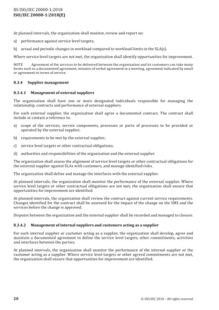 ISO/IEC 20000-1:2018(E)
At planned intervals, the organization shall monitor, review and report on:
a) performance against service level targets;
b) actual and periodic changes in workload compared to workload limits in the SLA(s).
Where service level targets are not met, the organization shall identify opportunities for improvement.
NOTE Agreement of the services to be delivered between the organization and its customers can take many
forms such as a documented agreement, minutes of verbal agreement in a meeting, agreement indicated by email
or agreement to terms of service.
8.3.4 Supplier management
8.3.4.1 Management of external suppliers
The organization shall have one or more designated individuals responsible for managing the
relationship, contracts and performance of external suppliers.
For each external supplier, the organization shall agree a documented contract. The contract shall
include or contain a reference to:
a) scope of the services, service components, processes or parts of processes to be provided or
operated by the external supplier;
b) requirements to be met by the external supplier;
c) service level targets or other contractual obligations;
d) authorities and responsibilities of the organization and the external supplier.
The organization shall assess the alignment of service level targets or other contractual obligations for
the external supplier against SLAs with customers, and manage identified risks.
The organization shall define and manage the interfaces with the external supplier.
At planned intervals, the organization shall monitor the performance of the external supplier. Where
service level targets or other contractual obligations are not met, the organization shall ensure that
opportunities for improvement are identified.
At planned intervals, the organization shall review the contract against current service requirements.
Changes identified for the contract shall be assessed for the impact of the change on the SMS and the
services before the change is approved.
Disputes between the organization and the external supplier shall be recorded and managed to closure.
8.3.4.2 Management of internal suppliers and customers acting as a supplier
For each internal supplier or customer acting as a supplier, the organization shall develop, agree and
maintain a documented agreement to define the service level targets, other commitments, activities
and interfaces between the parties.
At planned intervals, the organization shall monitor the performance of the internal supplier or the
customer acting as a supplier. Where service level targets or other agreed commitments are not met,
the organization shall ensure that opportunities for improvement are identified.
20 © ISO/IEC 2018 – All rights reserved
BS ISO/IEC 20000‑1:2018
 