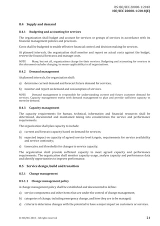 ISO/IEC 20000-1:2018(E)
8.4 Supply and demand
8.4.1 Budgeting and accounting for services
The organization shall budget and account for services or groups of services in accordance with its
financial management policies and processes.
Costs shall be budgeted to enable effective financial control and decision-making for services.
At planned intervals, the organization shall monitor and report on actual costs against the budget,
review the financial forecasts and manage costs.
NOTE Many, but not all, organizations charge for their services. Budgeting and accounting for services in
this document excludes charging, to ensure applicability to all organizations.
8.4.2 Demand management
At planned intervals, the organization shall:
a) determine current demand and forecast future demand for services;
b) monitor and report on demand and consumption of services.
NOTE Demand management is responsible for understanding current and future customer demand for
services. Capacity management works with demand management to plan and provide sufficient capacity to
meet the demand.
8.4.3 Capacity management
The capacity requirements for human, technical, information and financial resources shall be
determined, documented and maintained taking into consideration the service and performance
requirements.
The organization shall plan capacity to include:
a) current and forecast capacity based on demand for services;
b) expected impact on capacity of agreed service level targets, requirements for service availability
and service continuity;
c) timescales and thresholds for changes to service capacity.
The organization shall provide sufficient capacity to meet agreed capacity and performance
requirements. The organization shall monitor capacity usage, analyse capacity and performance data
and identify opportunities to improve performance.
8.5 Service design, build and transition
8.5.1 Change management
8.5.1.1 Change management policy
A change management policy shall be established and documented to define:
a) service components and other items that are under the control of change management;
b) categories of change, including emergency change, and how they are to be managed;
c) criteria to determine changes with the potential to have a major impact on customers or services.
© ISO/IEC 2018 – All rights reserved 21
BS ISO/IEC 20000‑1:2018
 