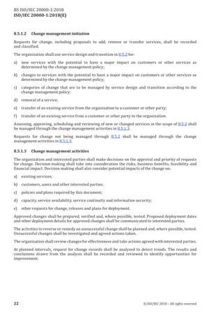 ISO/IEC 20000-1:2018(E)
8.5.1.2 Change management initiation
Requests for change, including proposals to add, remove or transfer services, shall be recorded
and classified.
The organization shall use service design and transition in 8.5.2 for:
a) new services with the potential to have a major impact on customers or other services as
determined by the change management policy;
b) changes to services with the potential to have a major impact on customers or other services as
determined by the change management policy;
c) categories of change that are to be managed by service design and transition according to the
change management policy;
d) removal of a service;
e) transfer of an existing service from the organization to a customer or other party;
f) transfer of an existing service from a customer or other party to the organization.
Assessing, approving, scheduling and reviewing of new or changed services in the scope of 8.5.2 shall
be managed through the change management activities in 8.5.1.3.
Requests for change not being managed through 8.5.2 shall be managed through the change
management activities in 8.5.1.3.
8.5.1.3 Change management activities
The organization and interested parties shall make decisions on the approval and priority of requests
for change. Decision-making shall take into consideration the risks, business benefits, feasibility and
financial impact. Decision making shall also consider potential impacts of the change on:
a) existing services;
b) customers, users and other interested parties;
c) policies and plans required by this document;
d) capacity, service availability, service continuity and information security;
e) other requests for change, releases and plans for deployment.
Approved changes shall be prepared, verified and, where possible, tested. Proposed deployment dates
and other deployment details for approved changes shall be communicated to interested parties.
The activities to reverse or remedy an unsuccessful change shall be planned and, where possible, tested.
Unsuccessful changes shall be investigated and agreed actions taken.
The organization shall review changes for effectiveness and take actions agreed with interested parties.
At planned intervals, request for change records shall be analysed to detect trends. The results and
conclusions drawn from the analysis shall be recorded and reviewed to identify opportunities for
improvement.
22 © ISO/IEC 2018 – All rights reserved
BS ISO/IEC 20000‑1:2018
 