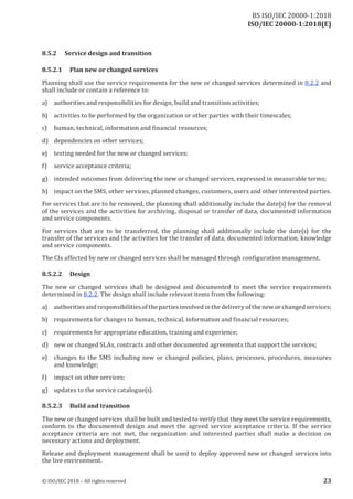 ISO/IEC 20000-1:2018(E)
8.5.2 Service design and transition
8.5.2.1 Plan new or changed services
Planning shall use the service requirements for the new or changed services determined in 8.2.2 and
shall include or contain a reference to:
a) authorities and responsibilities for design, build and transition activities;
b) activities to be performed by the organization or other parties with their timescales;
c) human, technical, information and financial resources;
d) dependencies on other services;
e) testing needed for the new or changed services;
f) service acceptance criteria;
g) intended outcomes from delivering the new or changed services, expressed in measurable terms;
h) impact on the SMS, other services, planned changes, customers, users and other interested parties.
For services that are to be removed, the planning shall additionally include the date(s) for the removal
of the services and the activities for archiving, disposal or transfer of data, documented information
and service components.
For services that are to be transferred, the planning shall additionally include the date(s) for the
transfer of the services and the activities for the transfer of data, documented information, knowledge
and service components.
The CIs affected by new or changed services shall be managed through configuration management.
8.5.2.2 Design
The new or changed services shall be designed and documented to meet the service requirements
determined in 8.2.2. The design shall include relevant items from the following:
a) authorities and responsibilities ofthe parties involved in the deliveryofthe newor changed services;
b) requirements for changes to human, technical, information and financial resources;
c) requirements for appropriate education, training and experience;
d) new or changed SLAs, contracts and other documented agreements that support the services;
e) changes to the SMS including new or changed policies, plans, processes, procedures, measures
and knowledge;
f) impact on other services;
g) updates to the service catalogue(s).
8.5.2.3 Build and transition
The new or changed services shall be built and tested to verify that they meet the service requirements,
conform to the documented design and meet the agreed service acceptance criteria. If the service
acceptance criteria are not met, the organization and interested parties shall make a decision on
necessary actions and deployment.
Release and deployment management shall be used to deploy approved new or changed services into
the live environment.
© ISO/IEC 2018 – All rights reserved 23
BS ISO/IEC 20000‑1:2018
 
