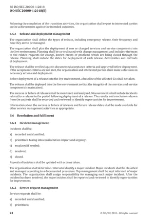 ISO/IEC 20000-1:2018(E)
Following the completion of the transition activities, the organization shall report to interested parties
on the achievements against the intended outcomes.
8.5.3 Release and deployment management
The organization shall define the types of release, including emergency release, their frequency and
how they are to be managed.
The organization shall plan the deployment of new or changed services and service components into
the live environment. Planning shall be co‑ordinated with change management and include references
to the related requests for change, known errors or problems which are being closed through the
release. Planning shall include the dates for deployment of each release, deliverables and methods
of deployment.
The release shall be verified agains t documented acceptance criteria and approved before deployment.
If the acceptance criteria are not met, the organization and interested parties shall make a decision on
necessary actions and deployment.
Before deployment of a release into the live environment, a baseline of the affected CIs shall be taken.
The release shall be deployed into the live environment so that the integrity of the services and service
components is maintained.
The success or failure ofreleases shall be monitored and analysed. Measurements shall include incidents
related to a release in the period following deployment of a release. The results and conclusions drawn
from the analysis shall be recorded and reviewed to identify opportunities for improvement.
Information about the success or failure of releases and future release dates shall be made available for
other service management activities as appropriate.
8 . 6 R
e s o l u t
i o n a n d fu l f
i l m e n t
8.6.1 Incident management
Incidents shall be:
a) recorded and classified;
b) prioritized taking into consideration impact and urgency;
c) escalated if needed;
d) resolved;
e) closed.
Records of incidents shall be updated with actions taken.
The organization shall determine criteria to identify a maj or incident. Maj or incidents shall be classified
and managed according to a documented procedure. Top management shall be kept informed of major
incidents. The organization shall assign responsibility for managing each major incident. After the
incident has been resolved, the major incident shall be reported and reviewed to identify opportunities
for improvement.
8.6.2 Service request management
Service requests shall be:
a) recorded and classified;
b) prioritized;
24 © ISO/IEC 2018 – All rights reserved
BS ISO/IEC 20000‑1:2018
 