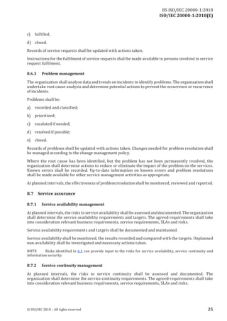 ISO/IEC 20000-1:2018(E)
c) fulfilled;
d) closed.
Records of service requests shall be updated with actions taken.
Instructions for the fulfilment of service reques ts shall be made available to persons involved in service
reques t fulfilment.
8.6.3 Problem management
The organization shall analyse data and trends on incidents to identify problems. The organization shall
undertake root cause analysis and determine potential actions to prevent the occurrence or recurrence
of incidents.
Problems shall be:
a) recorded and classified;
b) prioritized;
c) escalated if needed;
d) resolved if possible;
e) closed.
Records of problems shall be updated with actions taken. Changes needed for problem resolution shall
be managed according to the change management policy.
Where the root cause has been identified, but the problem has not been permanently resolved, the
organization shall determine actions to reduce or eliminate the impact of the problem on the services.
Known errors shall be recorded. Up‑to‑date information on known errors and problem resolutions
shall be made available for other service management activities as appropriate.
At planned intervals, the effectiveness ofproblem resolution shall be monitored, reviewed and reported.
8.7 Service assurance
8.7.1 Service availability management
Atplanned intervals, the risks to service availabilityshall be assessed and documented. The organization
shall determine the service availability requirements and targets. The agreed requirements shall take
into consideration relevant business requirements, service requirements, SLAs and risks.
Service availability requirements and targets shall be documented and maintained.
Service availability shall be monitored, the results recorded and compared with the targets. Unplanned
non‑availability shall be investigated and necessary actions taken.
NO TE Risks identified in 6.1 can provide input to the risks for service availability, service continuity and
information security.
8.7.2 Service continuity management
At planned intervals, the risks to service continuity shall be assessed and documented. The
organization shall determine the service continuity requirements. The agreed requirements shall take
into consideration relevant business requirements, service requirements, SLAs and risks.
© ISO/IEC 2018 – All rights reserved 25
BS ISO/IEC 20000‑1:2018
 