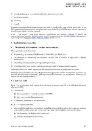 ISO/IEC 20000-1:2018(E)
b) prioritized taking into consideration the information security risk;
c) escalated if needed;
d) resolved;
e) closed.
The organization shall analyse the information security incidents by type, volume and impact on the
SMS, services and interested parties. Information security incidents shall be reported and reviewed to
identify opportunities for improvement.
NOTE The ISO/IEC 27000 series specifies requirements and provides guidance to support the
implementation and operation of an information security management system. ISO/IEC 27013 provides guidance
on the integration of ISO/IEC 27001 and ISO/IEC 20000‑1 (this document).
9 Performance evaluation
9.1 Monitoring, measurement, analysis and evaluation
The organization shall determine:
a) what needs to be monitored and measured for the SMS and the services;
b) the methods for monitoring, measurement, analysis and evaluation, as applicable, to ensure
valid results;
c) when the monitoring and measuring shall be performed;
d) when the results from monitoring and measurement shall be analysed and evaluated.
The organization shall retain appropriate documented information as evidence of the results.
The organization shall evaluate the SMS performance against the service management objectives and
evaluate the effectiveness of the SMS. The organization shall evaluate the effectiveness of the services
against the service requirements.
9.2 Internal audit
9.2.1 The organization shall conduct internal audits at planned intervals to provide information on
whether the SMS:
a) conforms to:
1) the organization’s own requirements for its SMS;
2) the requirements of this document;
b) is effectively implemented and maintained.
9.2.2 The organization shall:
a) plan, establish, implement and maintain an audit programme(s), including the frequency, methods,
responsibilities, planning requirements and reporting, which shall take into consideration:
1) the importance of the processes concerned;
2) changes affecting the organization;
© ISO/IEC 2018 – All rights reserved 27
BS ISO/IEC 20000‑1:2018
 
