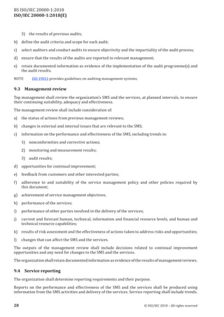 ISO/IEC 20000-1:2018(E)
3) the results of previous audits;
b) define the audit criteria and scope for each audit;
c) select auditors and conduct audits to ensure objectivity and the impartiality of the audit process;
d) ensure that the results of the audits are reported to relevant management;
e) retain documented information as evidence of the implementation of the audit programme(s) and
the audit results.
NOTE ISO 19011 provides guidelines on auditing management systems.
9.3 Management review
Top management shall review the organization's SMS and the services, at planned intervals, to ensure
their continuing suitability, adequacy and effectiveness.
The management review shall include consideration of:
a) the status of actions from previous management reviews;
b) changes in external and internal issues that are relevant to the SMS;
c) information on the performance and effectiveness of the SMS, including trends in:
1) nonconformities and corrective actions;
2) monitoring and measurement results;
3) audit results;
d) opportunities for continual improvement;
e) feedback from customers and other interested parties;
f) adherence to and suitability of the service management policy and other policies required by
this document;
g) achievement of service management objectives;
h) performance of the services;
i) performance of other parties involved in the delivery of the services;
j ) current and forecast human, technical, information and financial resource levels, and human and
technical resource capabilities;
k) results ofrisk assessment and the effectiveness ofactions taken to address risks and opportunities;
l) changes that can affect the SMS and the services.
The outputs of the management review shall include decisions related to continual improvement
opportunities and any need for changes to the SMS and the services.
The organization shall retain documented information as evidence ofthe results ofmanagementreviews.
9.4 Service reporting
The organization shall determine reporting requirements and their purpose.
Reports on the performance and effectiveness of the SMS and the services shall be produced using
information from the SMS activities and delivery of the services. Service reporting shall include trends.
28 © ISO/IEC 2018 – All rights reserved
BS ISO/IEC 20000‑1:2018
 