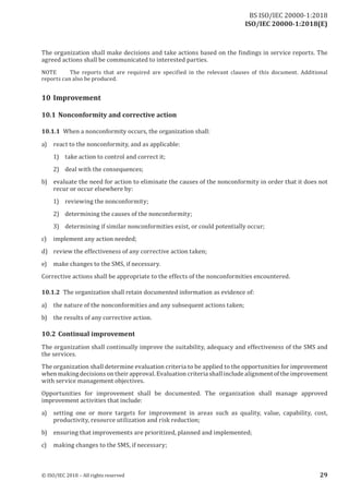 ISO/IEC 20000-1:2018(E)
The organization shall make decisions and take actions based on the findings in service reports. The
agreed actions shall be communicated to interested parties.
NOTE The reports that are required are specified in the relevant clauses of this document. Additional
reports can also be produced.
10 Improvement
10.1 Nonconformity and corrective action
10.1.1 When a nonconformity occurs, the organization shall:
a) react to the nonconformity, and as applicable:
1) take action to control and correct it;
2) deal with the consequences;
b) evaluate the need for action to eliminate the causes of the nonconformity in order that it does not
recur or occur elsewhere by:
1) reviewing the nonconformity;
2) determining the causes of the nonconformity;
3) determining if similar nonconformities exist, or could potentially occur;
c) implement any action needed;
d) review the effectiveness of any corrective action taken;
e) make changes to the SMS, if necessary.
Corrective actions shall be appropriate to the effects of the nonconformities encountered.
10.1.2 The organization shall retain documented information as evidence of:
a) the nature of the nonconformities and any subsequent actions taken;
b) the results of any corrective action.
10.2 Continual improvement
The organization shall continually improve the suitability, adequacy and effectiveness of the SMS and
the services.
The organization shall determine evaluation criteria to be applied to the opportunities for improvement
when making decisions on their approval. Evaluation criteria shall include alignment ofthe improvement
with service management objectives.
Opportunities for improvement shall be documented. The organization shall manage approved
improvement activities that include:
a) setting one or more targets for improvement in areas such as quality, value, capability, cost,
productivity, resource utilization and risk reduction;
b) ensuring that improvements are prioritized, planned and implemented;
c) making changes to the SMS, if necessary;
© ISO/IEC 2018 – All rights reserved 29
BS ISO/IEC 20000‑1:2018
 