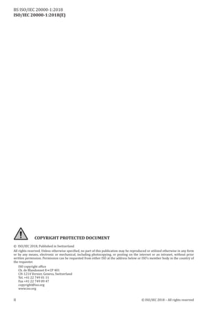 ii © ISO/IEC 2018 – All rights reserved
COPYRIGHT PROTECTED DOCUMENT
© ISO/IEC 2018, Published in Switzerland
All rights reserved. Unless otherwise specified, no part of this publication may be reproduced or utilized otherwise in any form
or by any means, electronic or mechanical, including photocopying, or posting on the internet or an intranet, without prior
written permission. Permission can be requested from either ISO at the address below or ISO’s member body in the country of
the requester.
ISO copyright office
Ch. de Blandonnet 8 • CP 401
CH‑1214 Vernier, Geneva, Switzerland
Tel. +41 22 749 01 11
Fax +41 22 749 09 47
copyright@iso.org
www.iso.org
ISO/IEC 20000-1:2018(E)
BS ISO/IEC 20000‑1:2018
 