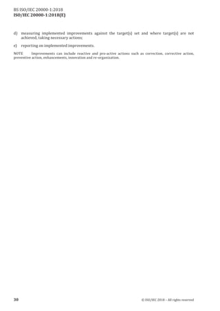 ISO/IEC 20000-1:2018(E)
d) measuring implemented improvements against the target(s) set and where target(s) are not
achieved, taking necessary actions;
e) reporting on implemented improvements.
NOTE Improvements can include reactive and pro‑active actions such as correction, corrective action,
preventive action, enhancements, innovation and re‑organization.
30 © ISO/IEC 2018 – All rights reserved
BS ISO/IEC 20000‑1:2018
 