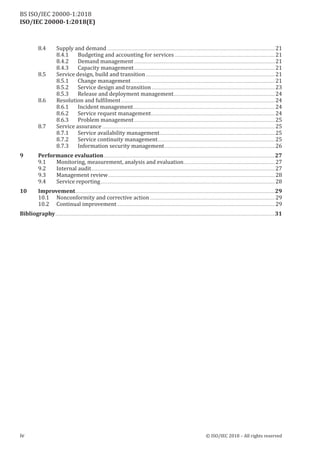 ISO/IEC 20000-1:2018(E)
8.4 Supply and demand ......................................................................................................................................................................... 21
8.4.1 Budgeting and accounting for services ..................................................................................................... 21
8.4.2 Demand management.............................................................................................................................................. 21
8.4.3 Capacity management.............................................................................................................................................. 21
8.5 Service design, build and transition .................................................................................................................................. 21
8.5.1 Change management................................................................................................................................................. 21
8.5.2 Service design and transition ............................................................................................................................ 23
8.5.3 Release and deployment management...................................................................................................... 24
8.6 Resolution and fulfilment ........................................................................................................................................................... 24
8.6.1 Incident management............................................................................................................................................... 24
8.6.2 Service request management............................................................................................................................. 24
8.6.3 Problem management.............................................................................................................................................. 25
8.7 Service assurance .............................................................................................................................................................................. 25
8.7.1 Service availability management.................................................................................................................... 25
8.7.2 Service continuity management...................................................................................................................... 25
8.7.3 Information security management............................................................................................................... 26
9 Performance evaluation ............................................................................................................................................................................27
9.1 Monitoring, measurement, analysis and evaluation............................................................................................ 27
9.2 Internal audit......................................................................................................................................................................................... 27
9.3 Management review........................................................................................................................................................................ 28
9.4 Service reporting................................................................................................................................................................................ 28
10 Improvement.........................................................................................................................................................................................................29
10.1 Nonconformity and corrective action .............................................................................................................................. 29
10.2 Continual improvement............................................................................................................................................................... 29
Bibliography .............................................................................................................................................................................................................................31
iv © ISO/IEC 2018 – All rights reserved
BS ISO/IEC 20000‑1:2018
 