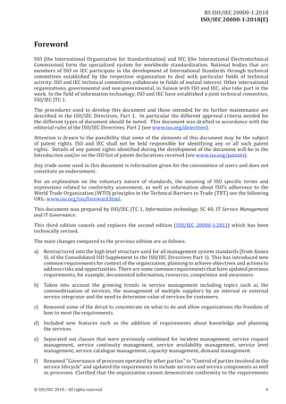 ISO/IEC 20000-1:2018(E)
Foreword
ISO (the International Organization for Standardization) and IEC (the International Electrotechnical
Commission) form the specialized system for worldwide standardization. National bodies that are
members of ISO or IEC participate in the development of International Standards through technical
committees es tablished by the respective organization to deal with particular fields of technical
activity. ISO and IEC technical committees collaborate in fields of mutual interes t. O ther international
organizations, governmental and non‑governmental, in liaison with ISO and IEC, also take part in the
work. In the field of information technology, ISO and IEC have established a j oint technical committee,
ISO/IEC JTC 1.
The procedures used to develop this document and those intended for its further maintenance are
described in the ISO/IEC Directives, Part 1. In particular the different approval criteria needed for
the different types of document should be noted. This document was drafted in accordance with the
editorial rules of the ISO/IEC Directives, Part 2 (see www.iso.org/directives).
Attention is drawn to the possibility that some of the elements of this document may be the subject
of patent rights. ISO and IEC shall not be held responsible for identifying any or all such patent
rights . Details of any patent rights identified during the development of the document will be in the
Introduction and/or on the ISO list of patent declarations received (see www.iso.org/patents).
Any trade name used in this document is information given for the convenience of users and does not
constitute an endorsement.
For an explanation on the voluntary nature of standards, the meaning of ISO specific terms and
expressions related to conformity assessment, as well as information about ISO's adherence to the
World Trade Organization (WTO) principles in the Technical Barriers to Trade (TBT) see the following
URL: www.iso.org/iso/foreword.html.
This document was prepared by ISO/IEC JTC 1, Information technology, SC 40, IT Service Management
and ITGovernance.
This third edition cancels and replaces the second edition (ISO/IEC 20000‑1:2011) which has been
technically revised.
The main changes compared to the previous edition are as follows.
a) Restructured into the high level structure used for all management system standards (from Annex
SL of the Consolidated ISO Supplement to the ISO/IEC Directives Part 1). This has introduced new
common requirements for context ofthe organization, planning to achieve objectives and actions to
address risks and opportunities. There are some common requirements that have updated previous
requirements, for example, documented information, resources, competence and awareness.
b) Taken into account the growing trends in service management including topics such as the
commoditisation of services, the management of multiple suppliers by an internal or external
service integrator and the need to determine value of services for customers.
c) Removed some of the detail to concentrate on what to do and allow organizations the freedom of
how to meet the requirements.
d) Included new features such as the addition of requirements about knowledge and planning
the services.
e) Separated out clauses that were previously combined for incident management, service request
management, service continuity management, service availability management, service level
management, service catalogue management, capacity management, demand management.
f) Renamed “Governance ofprocesses operated by other parties” to “Control ofparties involved in the
service lifecycle” and updated the requirements to include services and service components as well
as processes. Clarified that the organization cannot demons trate conformity to the requirements
© ISO/IEC 2018 – All rights reserved v
BS ISO/IEC 20000‑1:2018
 