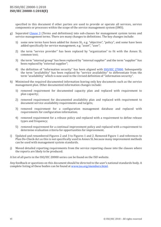 ISO/IEC 20000-1:2018(E)
specified in this document if other parties are used to provide or operate all services, service
components or processes within the scope of the service management system (SMS).
g) Separated Clause 3 (Terms and definitions) into sub-clauses for management system terms and
service management terms. There are many changes to definitions. The key changes include:
1) some new terms have been added for Annex SL, e.g. “objective”, “policy”, and some have been
added specifically for service management, e.g. “asset”, “user”;
2) the term “service provider” has been replaced by “organization” to fit with the Annex SL
common text;
3) the term “internal group” has been replaced by “internal supplier” and the term “supplier” has
been replaced by “external supplier”;
4) the definition of “information security” has been aligned with ISO/IEC 27000. Subsequently
the term “availability” has been replaced by “service availability” to differentiate from the
term “availability” which is now used in the revised definition of “information security”.
h) Minimised the required documented information leaving only key documents such as the service
management plan. Other documented information changes include:
1) removed requirement for documented capacity plan and replaced with requirement to
plan capacity;
2) removed requirement for documented availability plan and replaced with requirement to
document service availability requirements and targets;
3) removed requirement for a configuration management database and replaced with
requirements for configuration information;
4) removed requirement for a release policy and replaced with a requirement to define release
types and frequency;
5) removed requirement for a continual improvement policy and replaced with a requirement to
determine evaluation criteria for opportunities for improvement.
i) Updated and renumbered Figures 2 and 3 to Figures 1 and 2. Removed Figure 1 and references to
Plan-Do-Check-Act as this is not specifically used in Annex SL because many improvement methods
can be used with management system standards.
j) Moved detailed reporting requirements from the service reporting clause into the clauses where
the reports are likely to be produced.
A list of all parts in the ISO/IEC 20000 series can be found on the ISO website.
Any feedback or questions on this document should be directed to the user’s national standards body. A
complete listing of these bodies can be found at www.iso.org/members.html.
vi © ISO/IEC 2018 – All rights reserved
BS ISO/IEC 20000‑1:2018
 