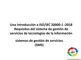 Una introducción a ISO/IEC 20000-1 :2018
Requisitos del sistema de gestión de
servicios de tecnologías de la información
sistemas de gestión de servicios
(SMS)
 