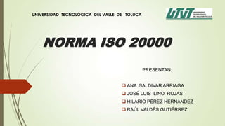 UNIVERSIDAD TECNOLÓGICA DEL VALLE DE TOLUCA




    NORMA ISO 20000
                                              PRESENTAN:


                                    ANA SALDIVAR ARRIAGA
                                    JOSÉ LUIS LINO ROJAS
                                    HILARIO PÉREZ HERNÁNDEZ
                                    RAÚL VALDÉS GUTIÉRREZ
 