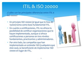 ¿Cuáles son las principales diferencias entre ITIL e
ISO 20000?
En principio ISO 20000 (al igual que lo hizo BS
15000) toma como base fundamental ITIL.
En cuanto a certificaciones, ITIL no ofrece la
posibilidad de certificar organizaciones que lo
hayan implementado, aunque sí ofrece
certificaciones a personas en tres niveles:
fundamentos, practicantes y administradores.
Por otro lado, las compañías que han
implementado un estándar ISO (cualquiera que
éste sea), se beneficiarán de implementar ISO
20000 en lugar de ITIL,
13
ITIL & ISO 20000
 
