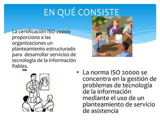 La certificación ISO 20000
proporciona a las
organizaciones un
planteamiento estructurado
para desarrollar servicios de
tecnología de la información
fiables.
EN QUÉ CONSISTE
• La norma ISO 20000 se
concentra en la gestión de
problemas de tecnología
de la información
mediante el uso de un
planteamiento de servicio
de asistencia
 