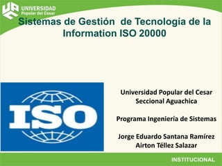 Sistemas de Gestión de Tecnología de la
Information ISO 20000
Universidad Popular del Cesar
Seccional Aguachica
Programa Ingeniería de Sistemas
Jorge Eduardo Santana Ramírez
Airton Téllez Salazar
 
