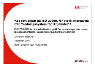Köp rätt biljett på ISO 20000, för att få affärsnytta
från ”Ledningssystem för IT-tjänster” !
ISO/IEC 20000 är nästa destination på IT Service Management resan
(processorientering, kundorientering, tjänsteorientering)

Alexander Hedlund
19 januari 2007
itSMF Sweden Väst Frukostmöte
 