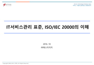 Copyright© 2008~2015. STEG. All Rights Reserved.
Service Technology Evolution Gene
서비스 기술의 살아있는 진화유전자
IT서비스관리 표준, ISO/IEC 20000의 이해
2016. 10
㈜에스티이지
 