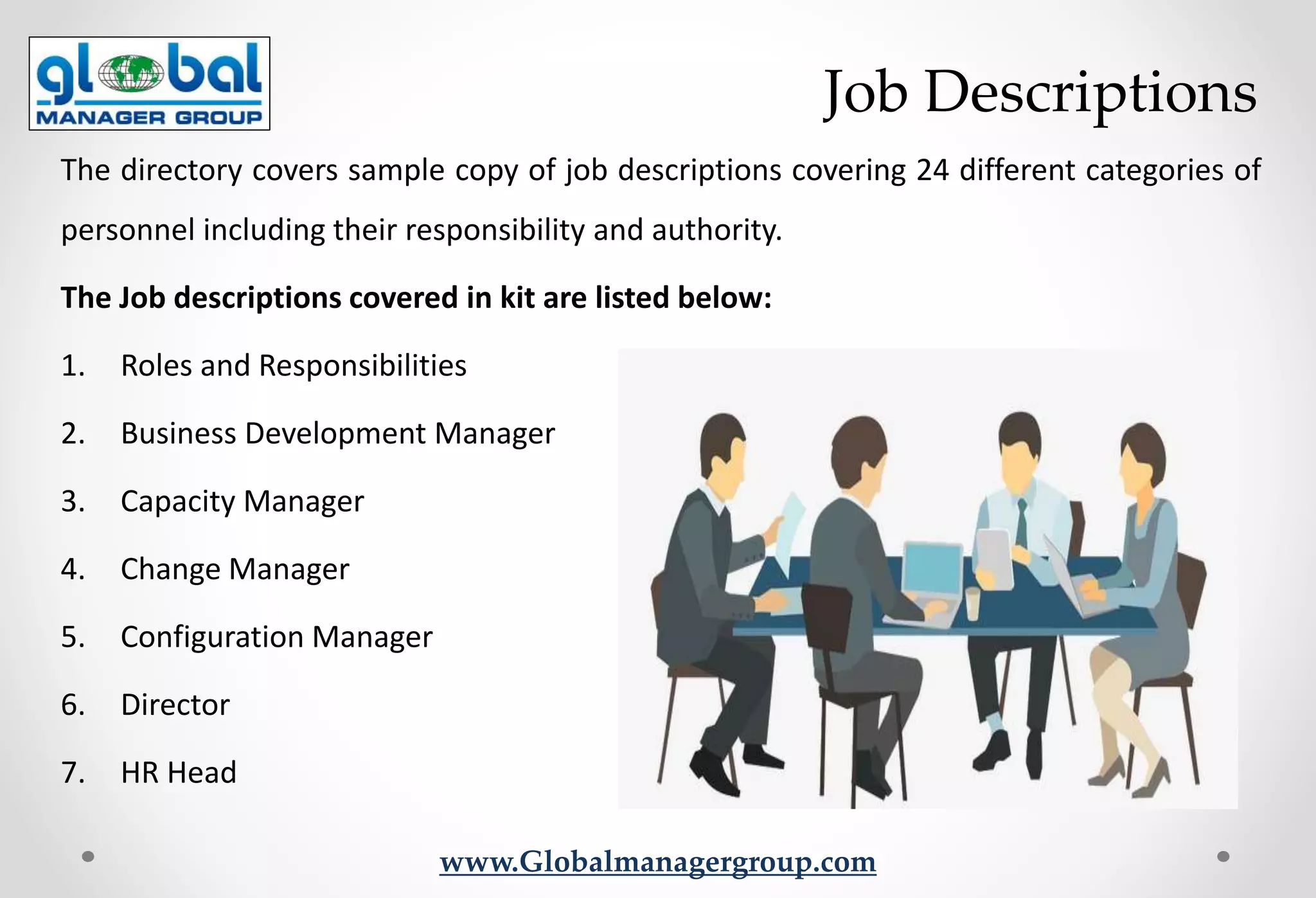 www.Globalmanagergroup.com
The directory covers sample copy of job descriptions covering 24 different categories of
personnel including their responsibility and authority.
The Job descriptions covered in kit are listed below:
1. Roles and Responsibilities
2. Business Development Manager
3. Capacity Manager
4. Change Manager
5. Configuration Manager
6. Director
7. HR Head
Job Descriptions
 